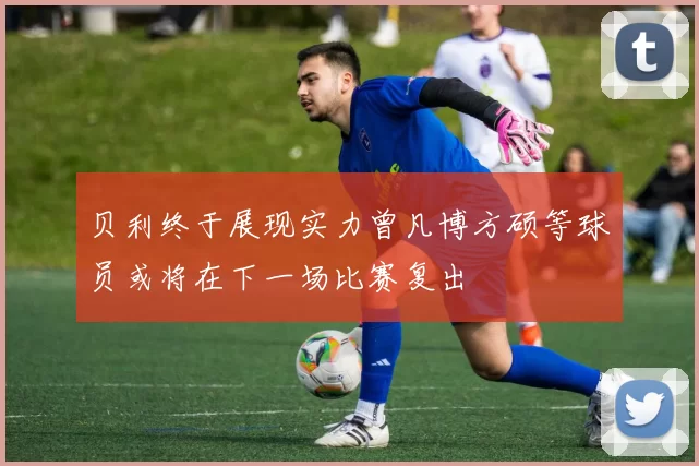 贝利终于展现实力曾凡博方硕等球员或将在下一场比赛复出