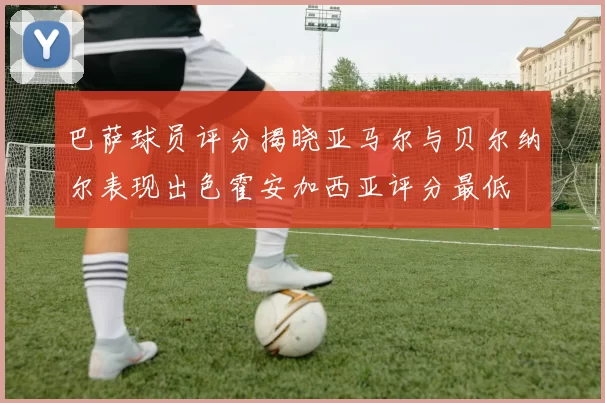 巴萨球员评分揭晓亚马尔与贝尔纳尔表现出色霍安加西亚评分最低