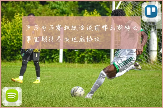罗马与马赛积极洽谈前锋瓦斯转会事宜期待尽快达成协议