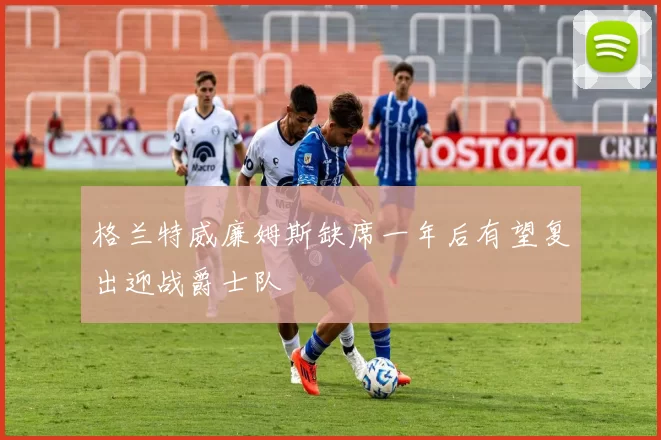 格兰特威廉姆斯缺席一年后有望复出迎战爵士队